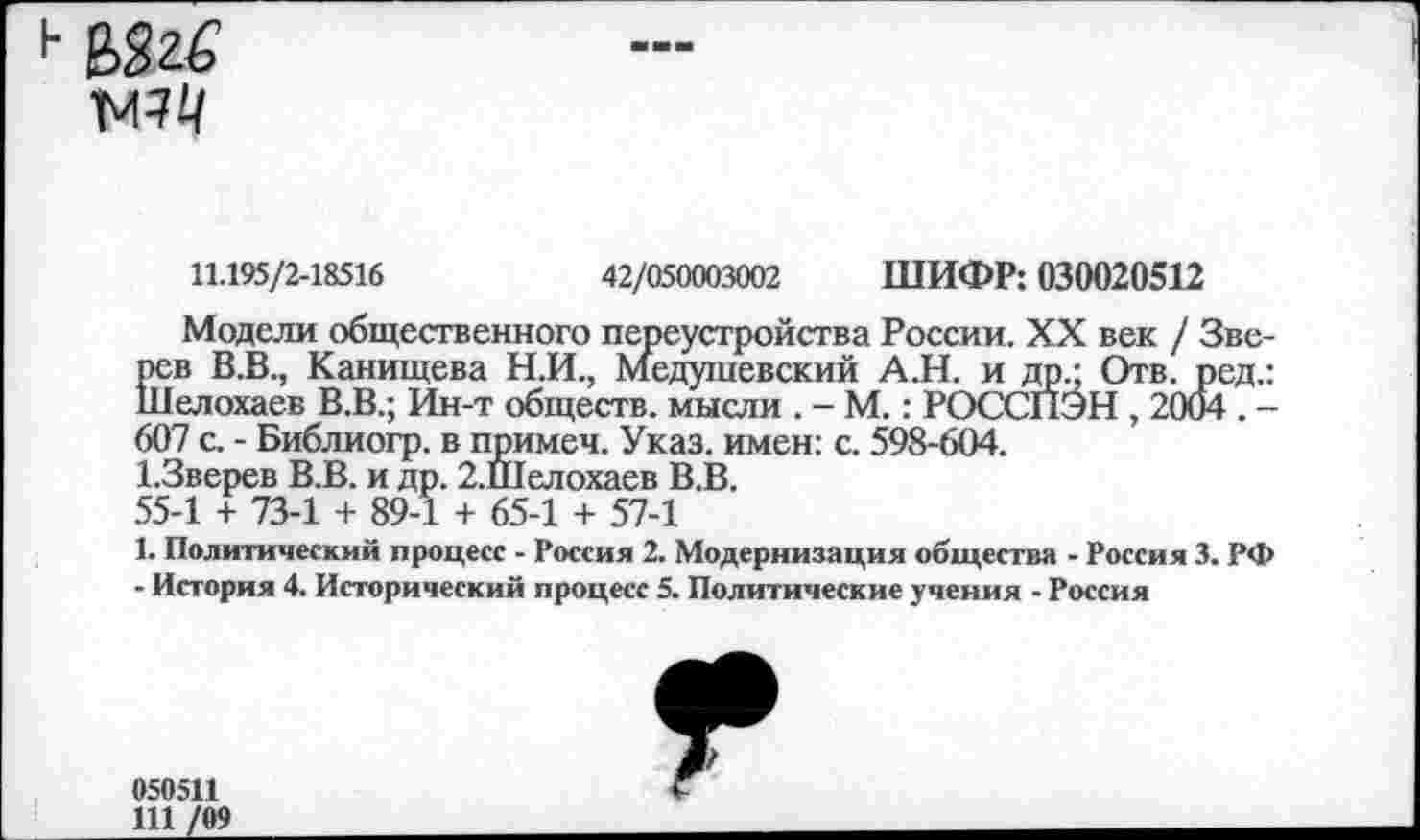 ﻿
11.195/2-18516	42/050003002 ШИФР: 030020512
Модели общественного переустройства России. XX век / Зверев В.В., Канищева Н.И., Медушевский А.Н. и др • Отв. ред.: Шелохаев В.В.; Ин-т обществ, мысли . - М.: РОССПЭН , 2004 . -607 с. - Библиогр. в примеч. Указ, имен: с. 598-604.
1.3верев В.В. и др. 2.Шелохаев В.В.
55-1 + 73-1 + 89-1 + 65-1 + 57-1
1. Политический процесс - Россия 2. Модернизация общества - Россия 3. РФ
- История 4. Исторический процесс 5. Политические учения - Россия
050511